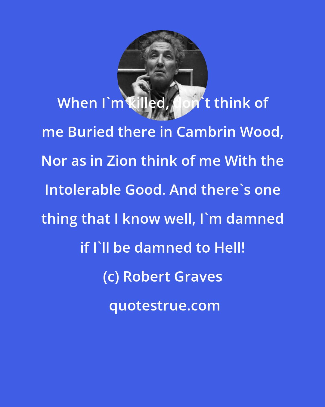 Robert Graves: When I'm killed, don't think of me Buried there in Cambrin Wood, Nor as in Zion think of me With the Intolerable Good. And there's one thing that I know well, I'm damned if I'll be damned to Hell!