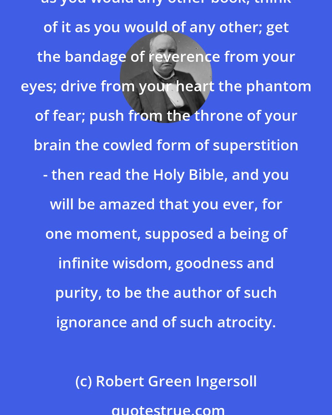 Robert Green Ingersoll: All that is necessary, as it seems to me, to convince any reasonable person that the Bible is simply and purely of human invention - of barbarian invention - is to read it. Read it as you would any other book; think of it as you would of any other; get the bandage of reverence from your eyes; drive from your heart the phantom of fear; push from the throne of your brain the cowled form of superstition - then read the Holy Bible, and you will be amazed that you ever, for one moment, supposed a being of infinite wisdom, goodness and purity, to be the author of such ignorance and of such atrocity.