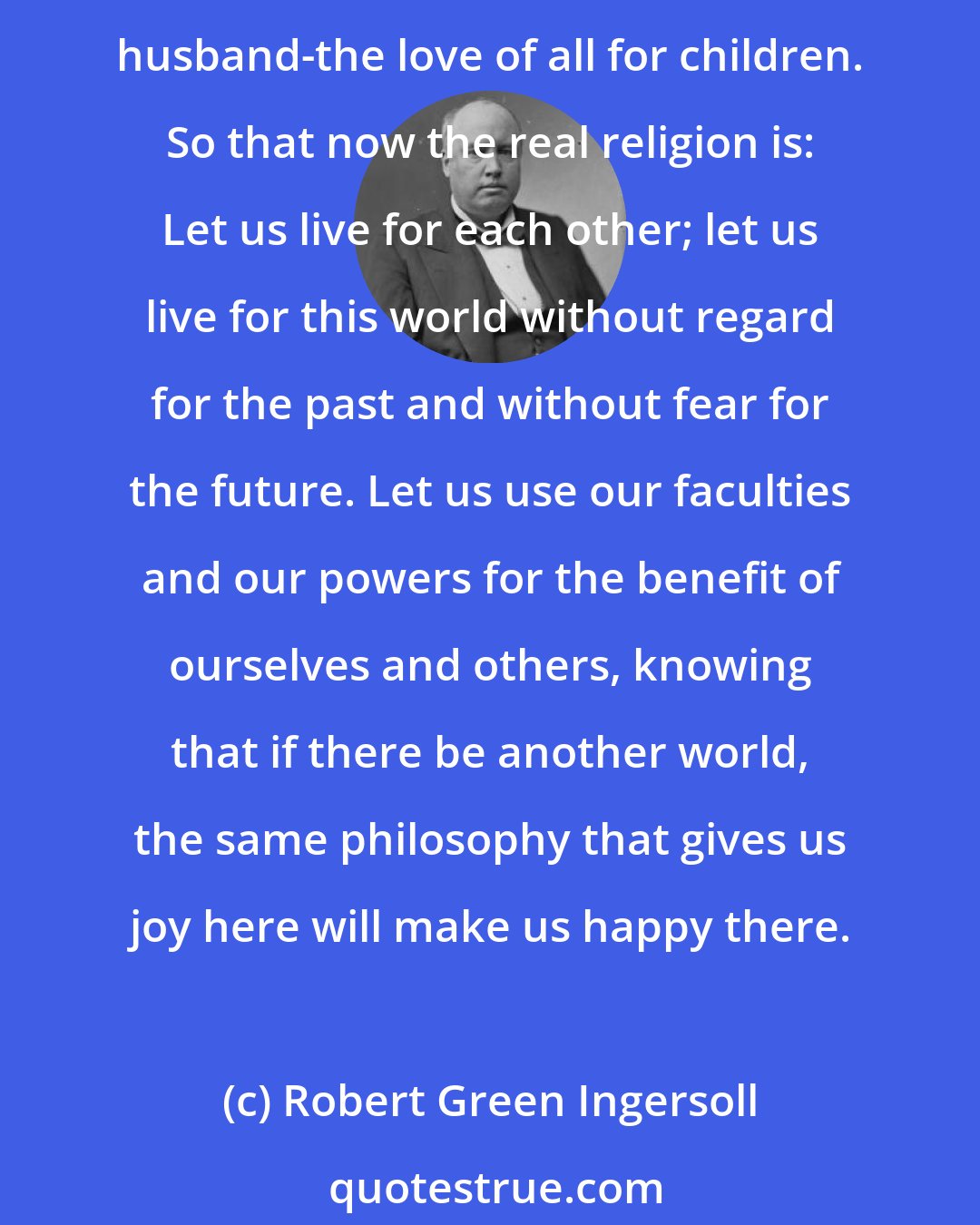 Robert Green Ingersoll: Instead of loving a God, we love each other. Instead of the religion of the sky-the religion of this world-the religion of the family-the love of husband for wife, of wife for husband-the love of all for children. So that now the real religion is: Let us live for each other; let us live for this world without regard for the past and without fear for the future. Let us use our faculties and our powers for the benefit of ourselves and others, knowing that if there be another world, the same philosophy that gives us joy here will make us happy there.