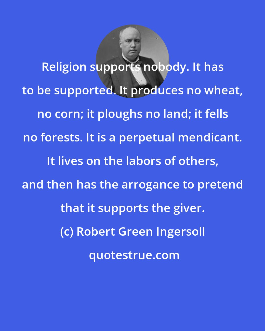 Robert Green Ingersoll: Religion supports nobody. It has to be supported. It produces no wheat, no corn; it ploughs no land; it fells no forests. It is a perpetual mendicant. It lives on the labors of others, and then has the arrogance to pretend that it supports the giver.