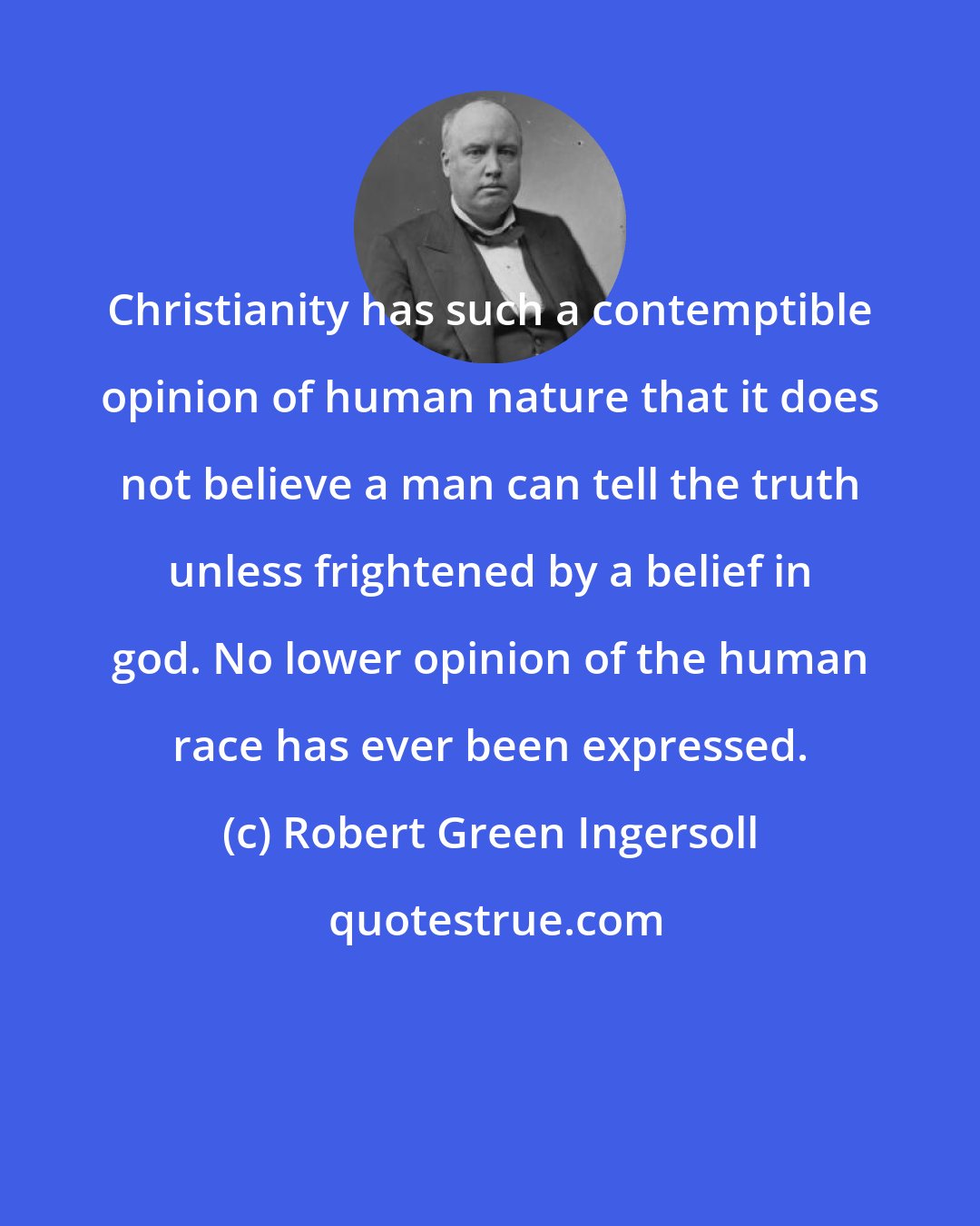 Robert Green Ingersoll: Christianity has such a contemptible opinion of human nature that it does not believe a man can tell the truth unless frightened by a belief in god. No lower opinion of the human race has ever been expressed.