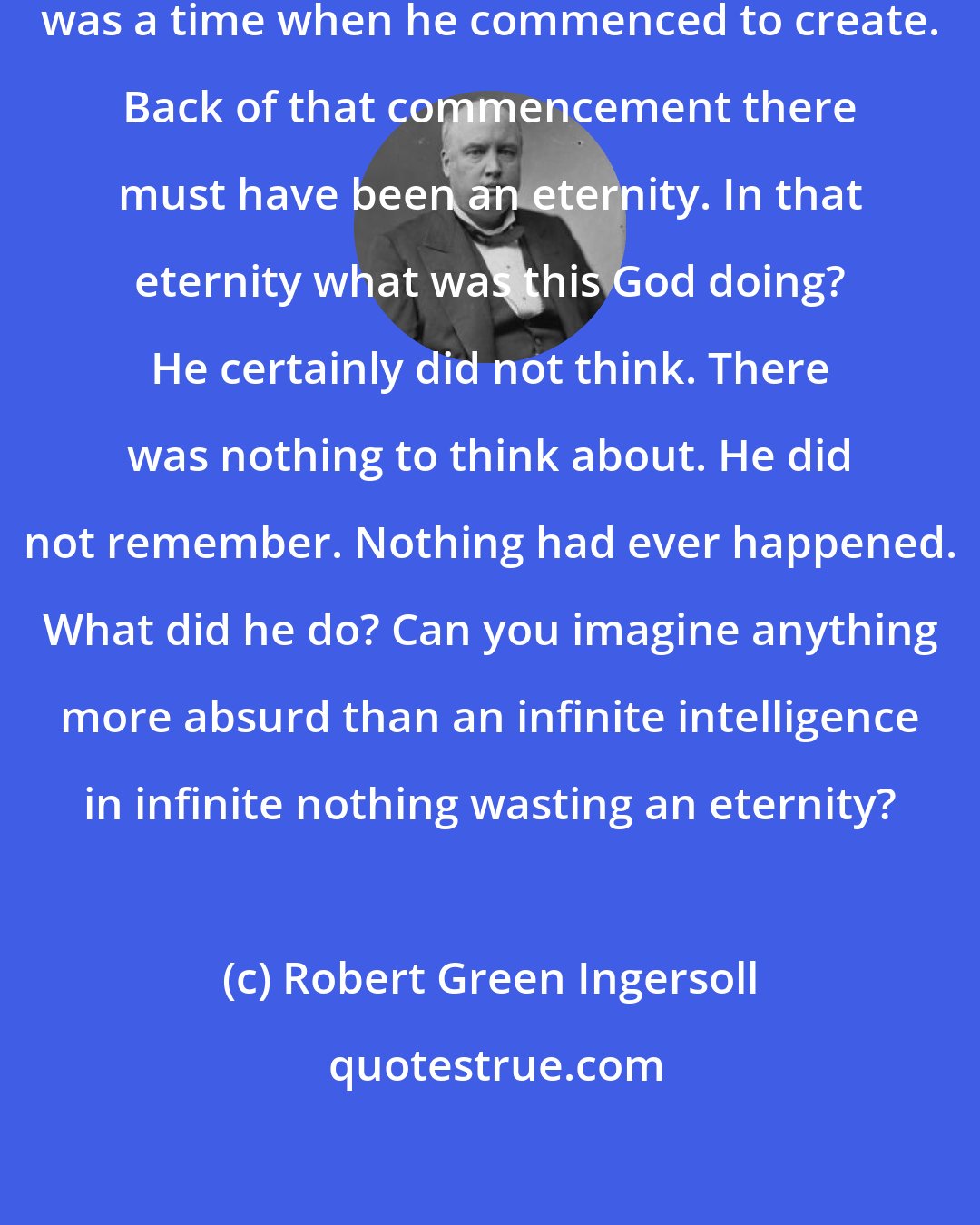 Robert Green Ingersoll: If God created the universe, there was a time when he commenced to create. Back of that commencement there must have been an eternity. In that eternity what was this God doing? He certainly did not think. There was nothing to think about. He did not remember. Nothing had ever happened. What did he do? Can you imagine anything more absurd than an infinite intelligence in infinite nothing wasting an eternity?