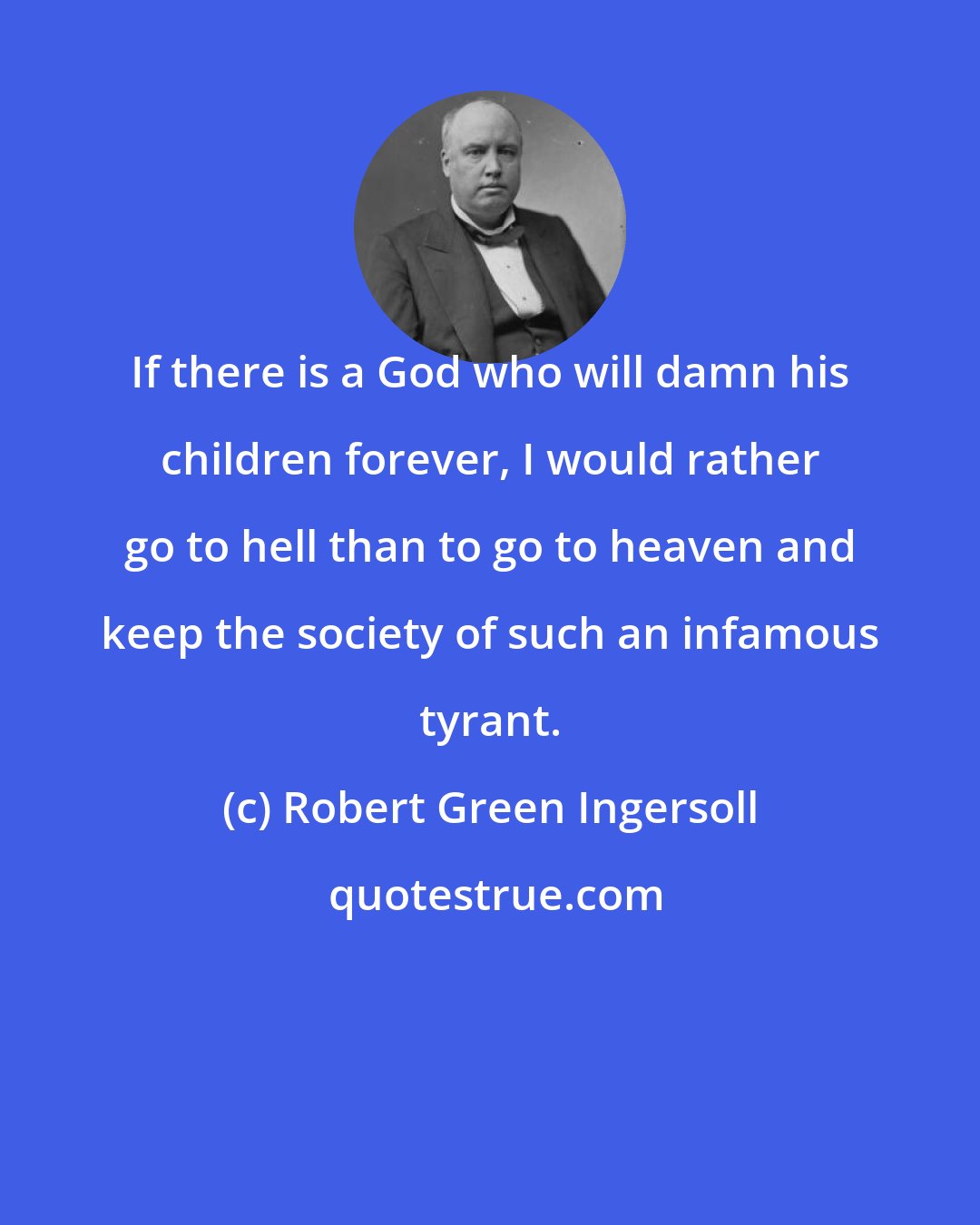 Robert Green Ingersoll: If there is a God who will damn his children forever, I would rather go to hell than to go to heaven and keep the society of such an infamous tyrant.