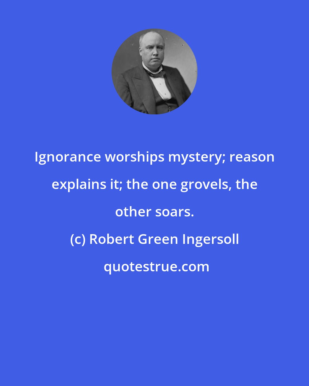 Robert Green Ingersoll: Ignorance worships mystery; reason explains it; the one grovels, the other soars.