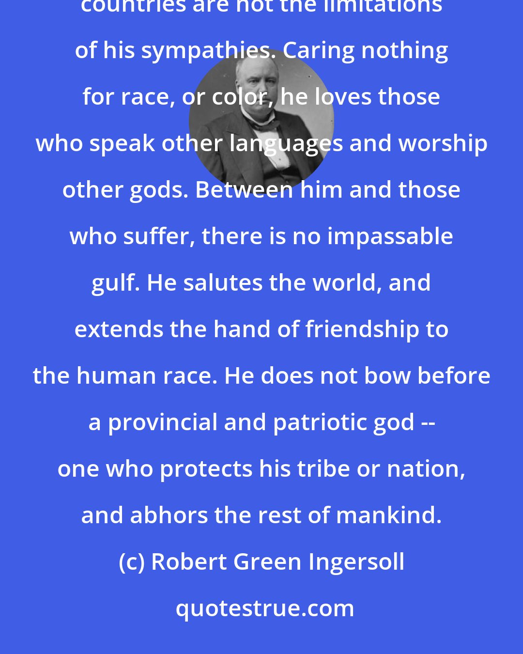 Robert Green Ingersoll: The intelligent and good man holds in his affections the good and true of every land -- the boundaries of countries are not the limitations of his sympathies. Caring nothing for race, or color, he loves those who speak other languages and worship other gods. Between him and those who suffer, there is no impassable gulf. He salutes the world, and extends the hand of friendship to the human race. He does not bow before a provincial and patriotic god -- one who protects his tribe or nation, and abhors the rest of mankind.