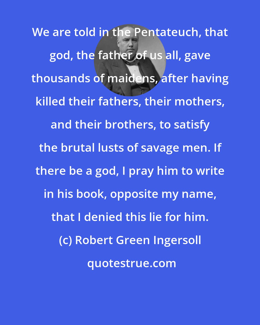 Robert Green Ingersoll: We are told in the Pentateuch, that god, the father of us all, gave thousands of maidens, after having killed their fathers, their mothers, and their brothers, to satisfy the brutal lusts of savage men. If there be a god, I pray him to write in his book, opposite my name, that I denied this lie for him.
