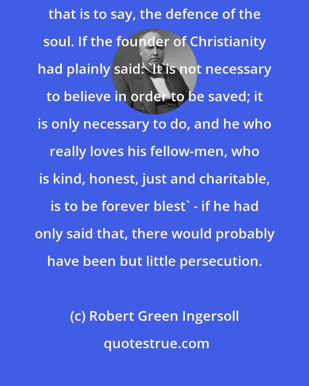 Robert Green Ingersoll: At the bottom of religious persecution is the doctrine of self-defence; that is to say, the defence of the soul. If the founder of Christianity had plainly said: 'It is not necessary to believe in order to be saved; it is only necessary to do, and he who really loves his fellow-men, who is kind, honest, just and charitable, is to be forever blest' - if he had only said that, there would probably have been but little persecution.