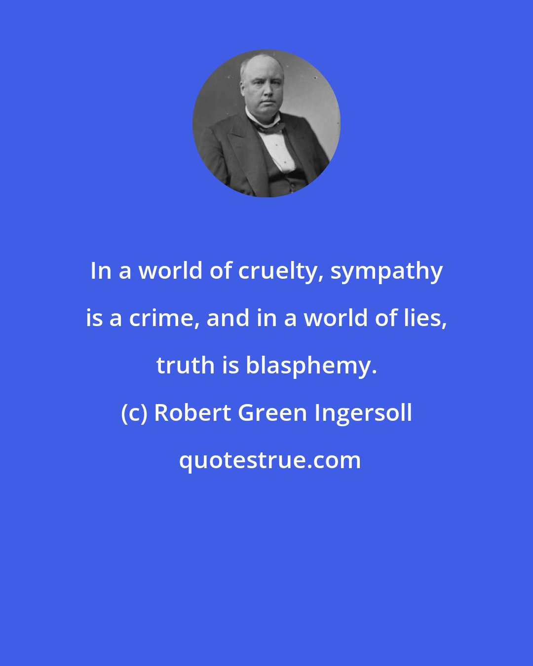 Robert Green Ingersoll: In a world of cruelty, sympathy is a crime, and in a world of lies, truth is blasphemy.