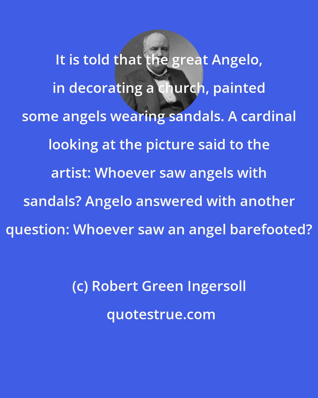 Robert Green Ingersoll: It is told that the great Angelo, in decorating a church, painted some angels wearing sandals. A cardinal looking at the picture said to the artist: Whoever saw angels with sandals? Angelo answered with another question: Whoever saw an angel barefooted?