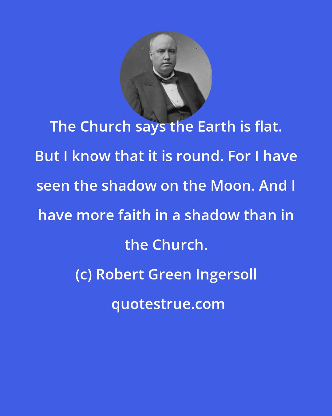 Robert Green Ingersoll: The Church says the Earth is flat. But I know that it is round. For I have seen the shadow on the Moon. And I have more faith in a shadow than in the Church.