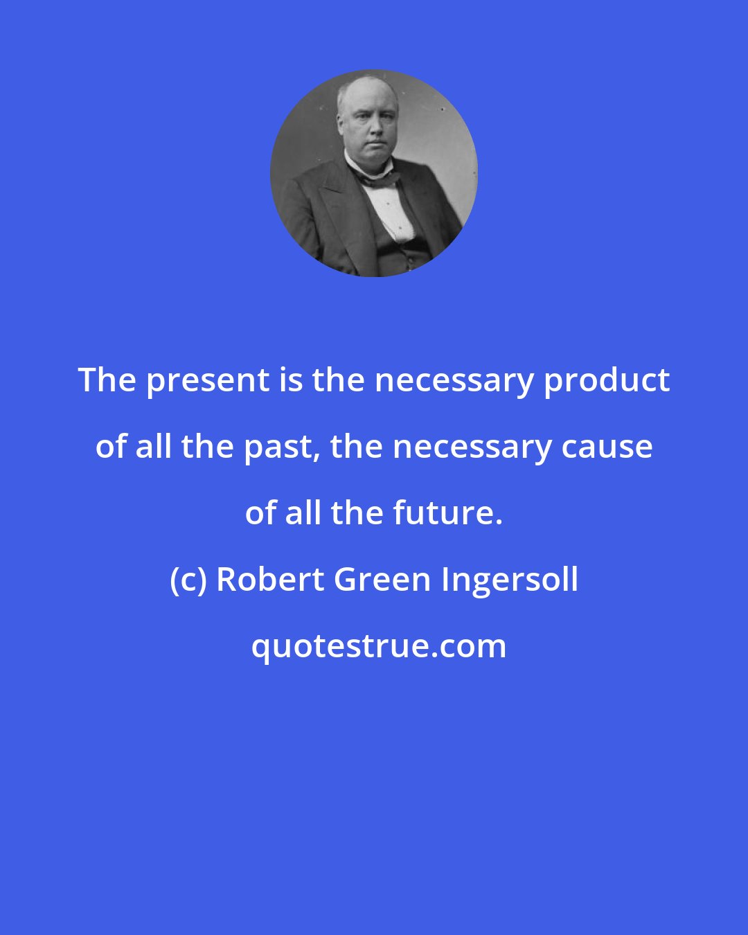 Robert Green Ingersoll: The present is the necessary product of all the past, the necessary cause of all the future.