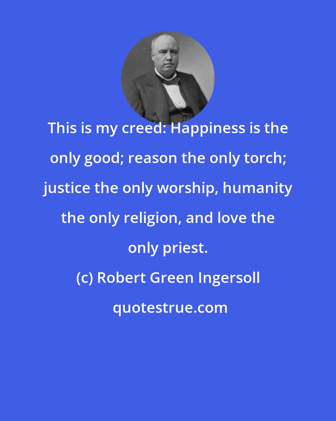 Robert Green Ingersoll: This is my creed: Happiness is the only good; reason the only torch; justice the only worship, humanity the only religion, and love the only priest.