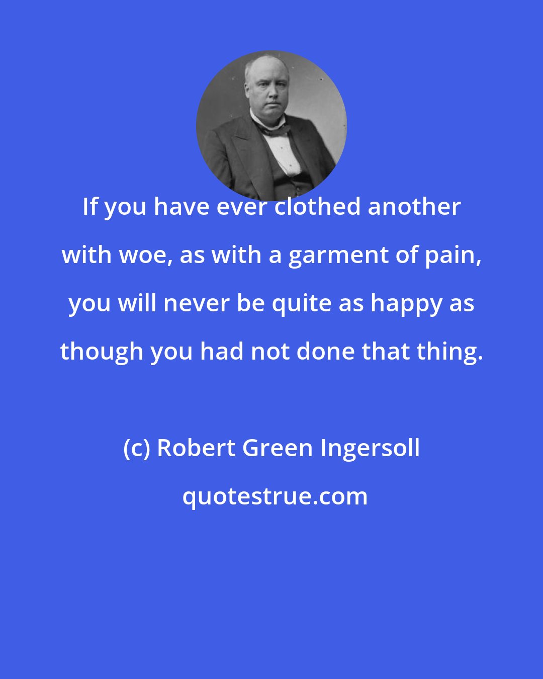 Robert Green Ingersoll: If you have ever clothed another with woe, as with a garment of pain, you will never be quite as happy as though you had not done that thing.