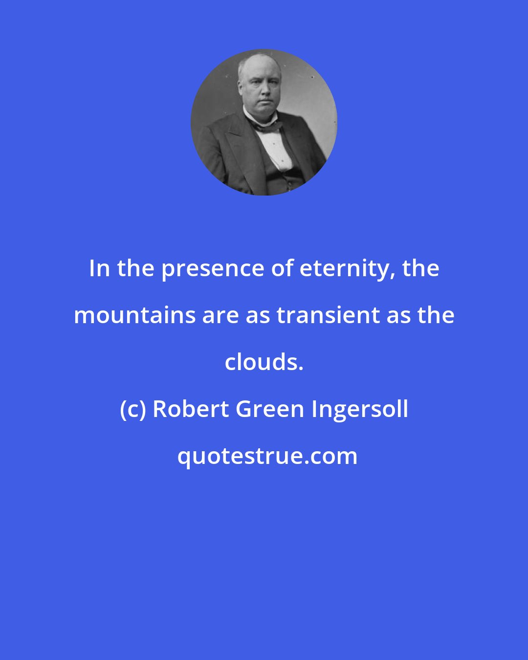 Robert Green Ingersoll: In the presence of eternity, the mountains are as transient as the clouds.