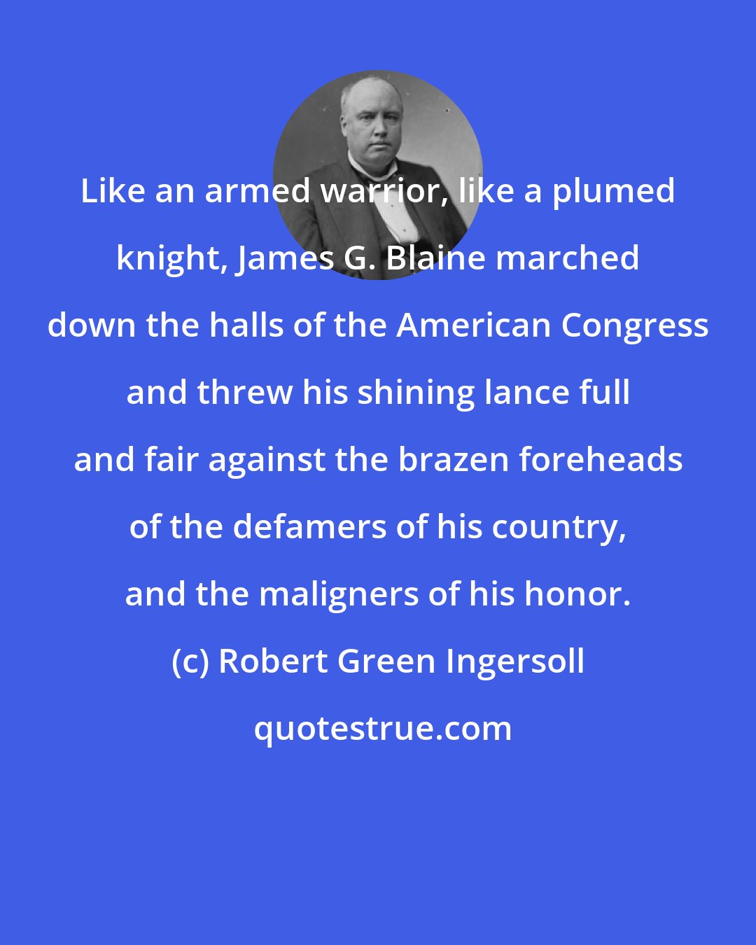 Robert Green Ingersoll: Like an armed warrior, like a plumed knight, James G. Blaine marched down the halls of the American Congress and threw his shining lance full and fair against the brazen foreheads of the defamers of his country, and the maligners of his honor.