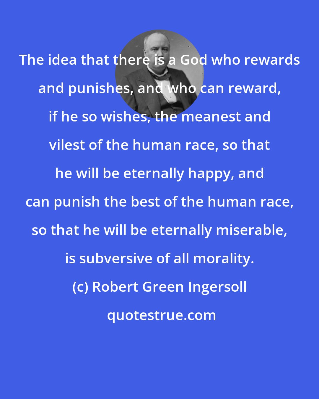 Robert Green Ingersoll: The idea that there is a God who rewards and punishes, and who can reward, if he so wishes, the meanest and vilest of the human race, so that he will be eternally happy, and can punish the best of the human race, so that he will be eternally miserable, is subversive of all morality.