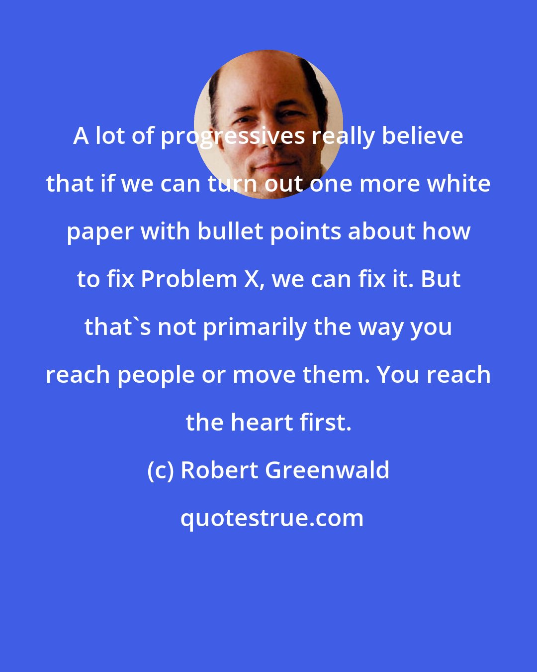 Robert Greenwald: A lot of progressives really believe that if we can turn out one more white paper with bullet points about how to fix Problem X, we can fix it. But that's not primarily the way you reach people or move them. You reach the heart first.