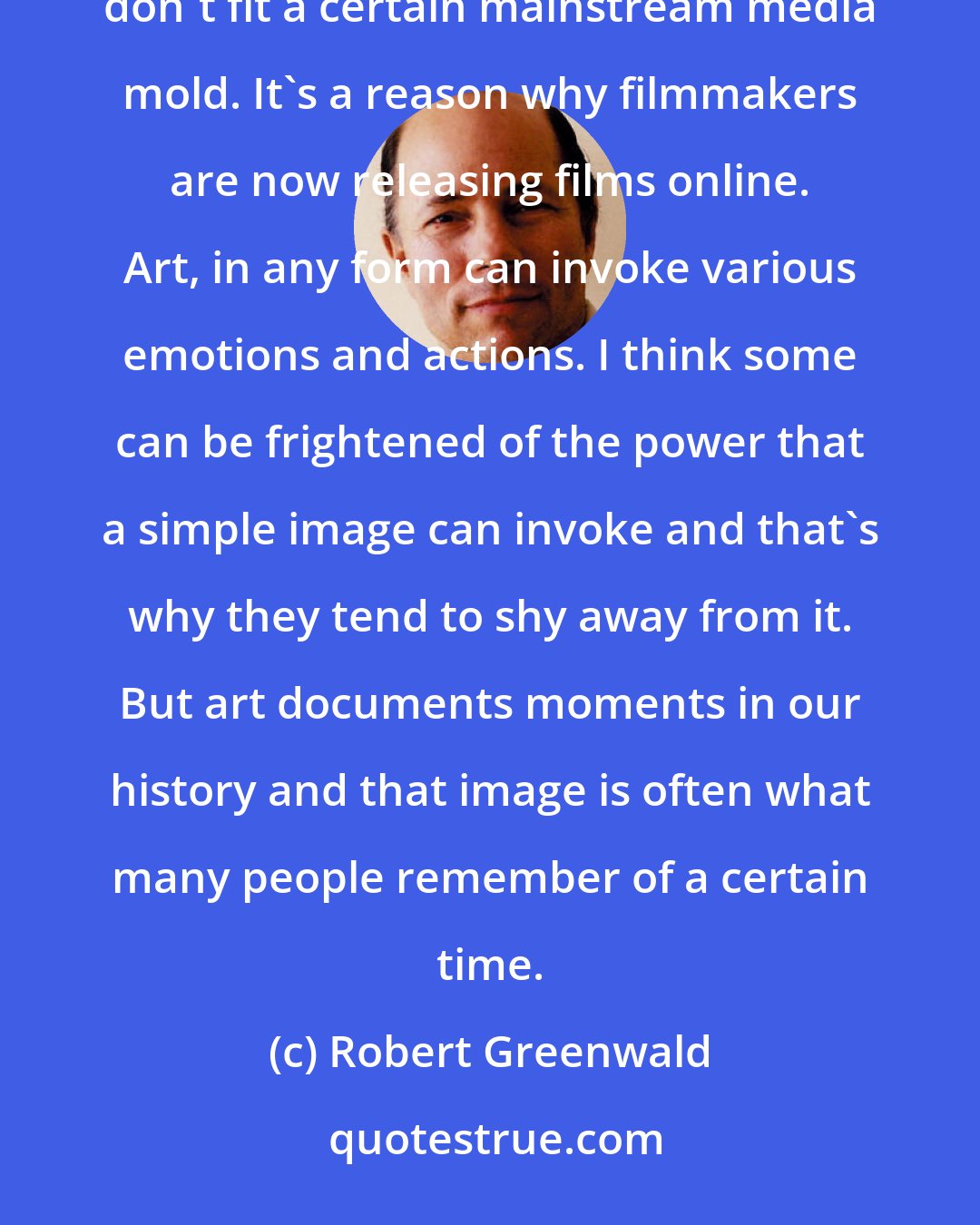 Robert Greenwald: Artists tend to be people of strong character and opinion. Often they are dismissed in our culture if they don't fit a certain mainstream media mold. It's a reason why filmmakers are now releasing films online. Art, in any form can invoke various emotions and actions. I think some can be frightened of the power that a simple image can invoke and that's why they tend to shy away from it. But art documents moments in our history and that image is often what many people remember of a certain time.