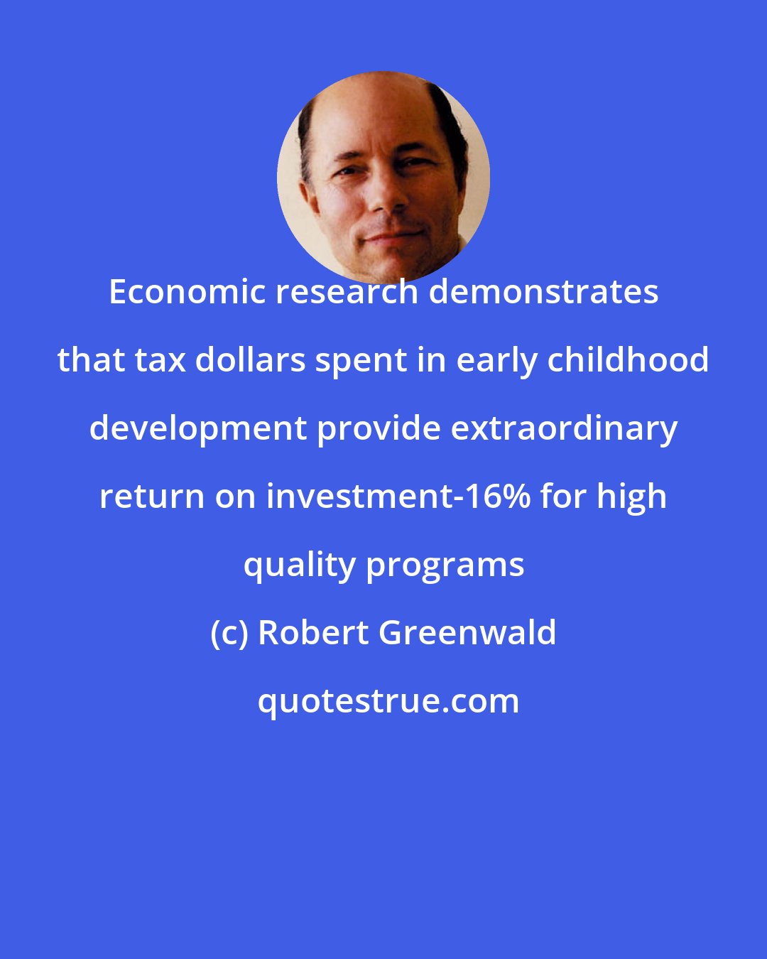 Robert Greenwald: Economic research demonstrates that tax dollars spent in early childhood development provide extraordinary return on investment-16% for high quality programs