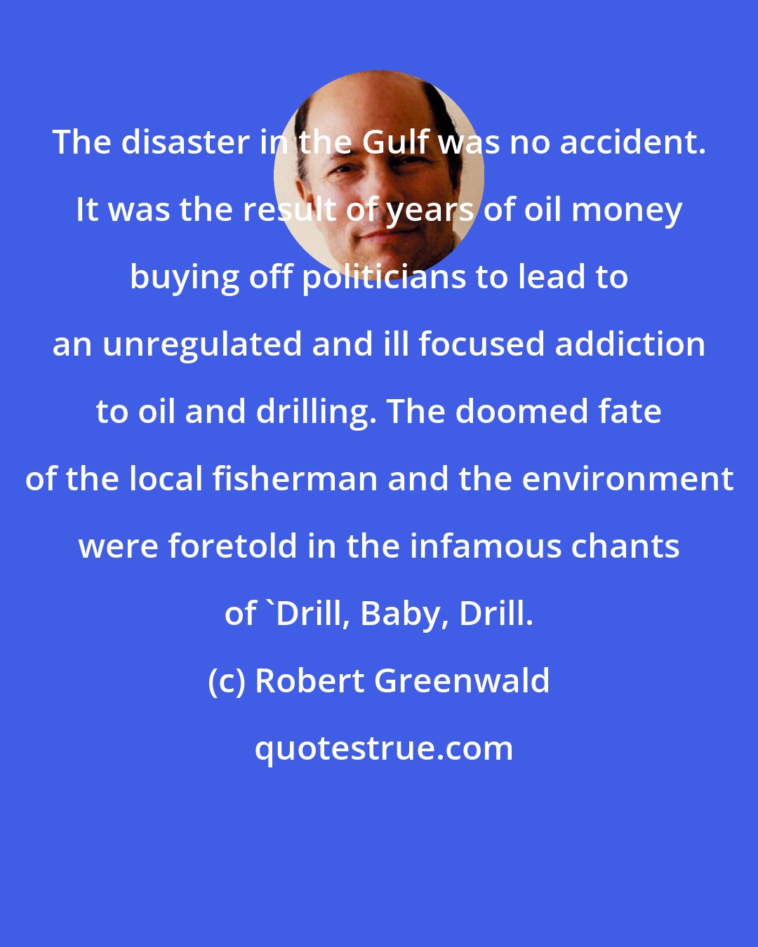 Robert Greenwald: The disaster in the Gulf was no accident. It was the result of years of oil money buying off politicians to lead to an unregulated and ill focused addiction to oil and drilling. The doomed fate of the local fisherman and the environment were foretold in the infamous chants of 'Drill, Baby, Drill.