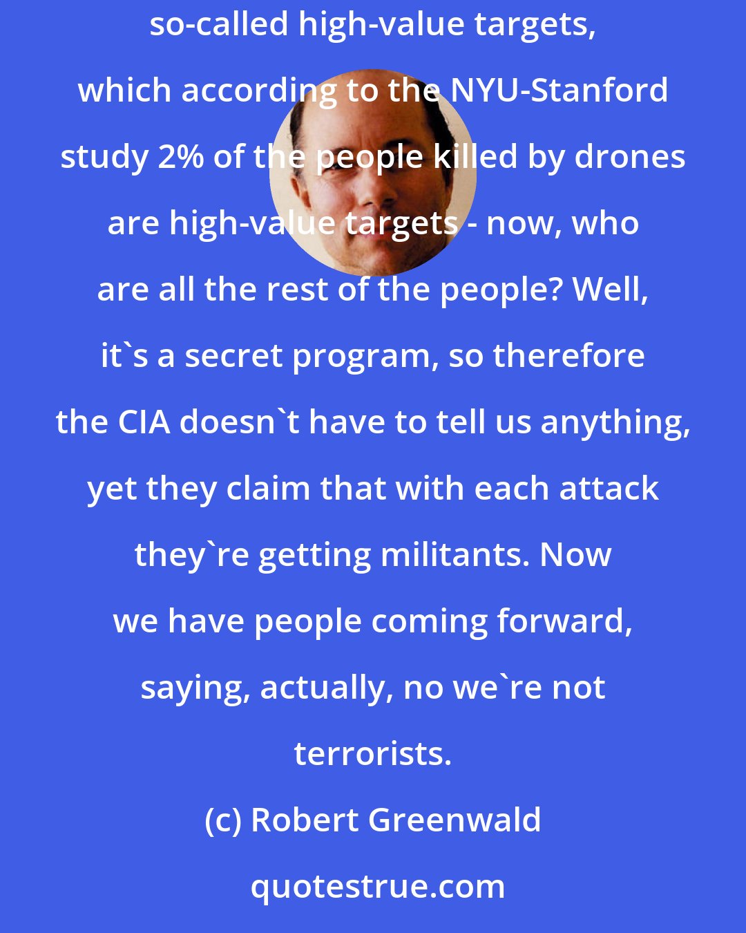 Robert Greenwald: After a short period of time in Pakistan, it's clear that drones are not a security solution. If you believe in drones, the original idea was to go after so-called high-value targets, which according to the NYU-Stanford study 2% of the people killed by drones are high-value targets - now, who are all the rest of the people? Well, it's a secret program, so therefore the CIA doesn't have to tell us anything, yet they claim that with each attack they're getting militants. Now we have people coming forward, saying, actually, no we're not terrorists.