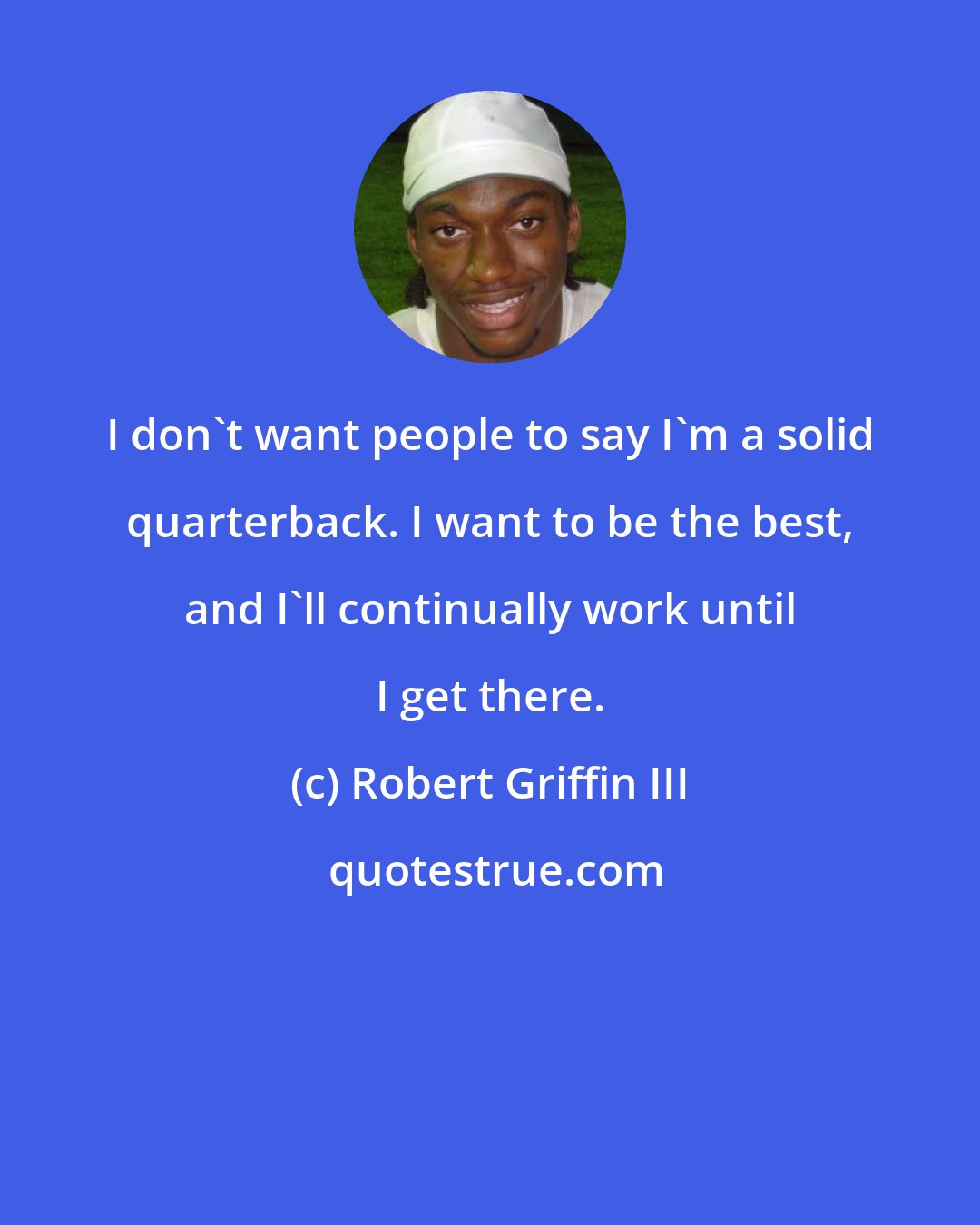 Robert Griffin III: I don't want people to say I'm a solid quarterback. I want to be the best, and I'll continually work until I get there.