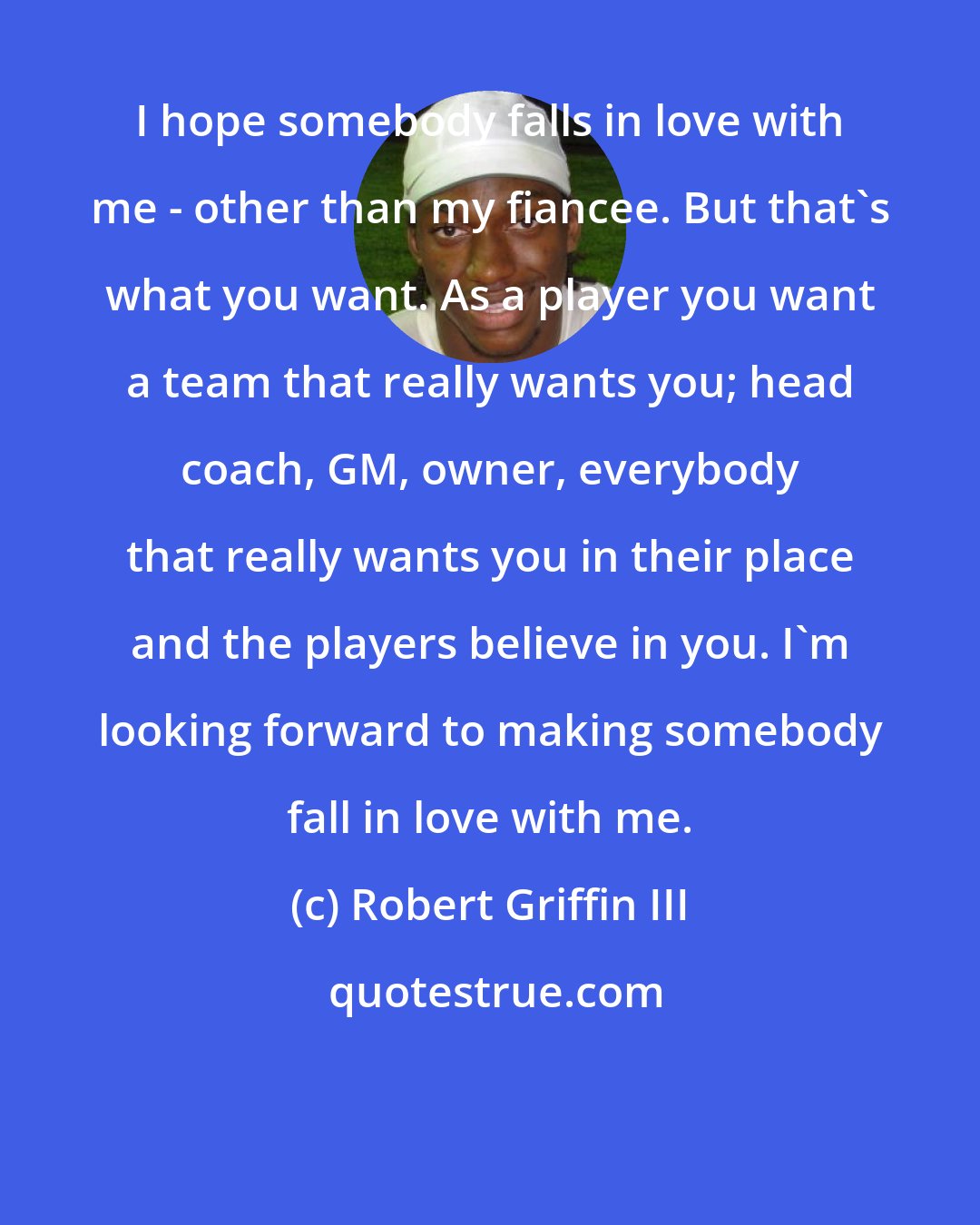 Robert Griffin III: I hope somebody falls in love with me - other than my fiancee. But that's what you want. As a player you want a team that really wants you; head coach, GM, owner, everybody that really wants you in their place and the players believe in you. I'm looking forward to making somebody fall in love with me.