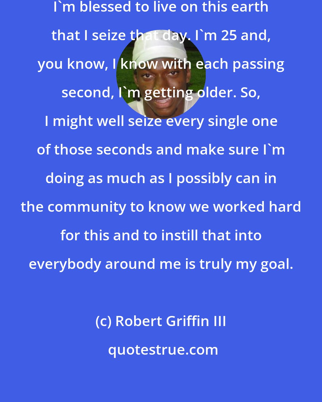 Robert Griffin III: I just try to make sure every day that I'm blessed to live on this earth that I seize that day. I'm 25 and, you know, I know with each passing second, I'm getting older. So, I might well seize every single one of those seconds and make sure I'm doing as much as I possibly can in the community to know we worked hard for this and to instill that into everybody around me is truly my goal.