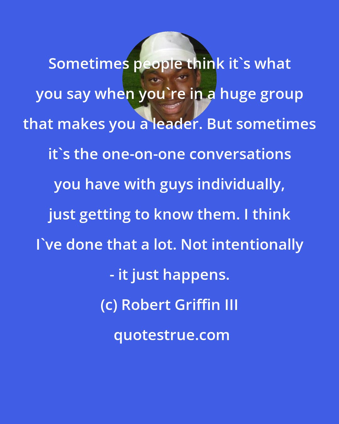 Robert Griffin III: Sometimes people think it's what you say when you're in a huge group that makes you a leader. But sometimes it's the one-on-one conversations you have with guys individually, just getting to know them. I think I've done that a lot. Not intentionally - it just happens.