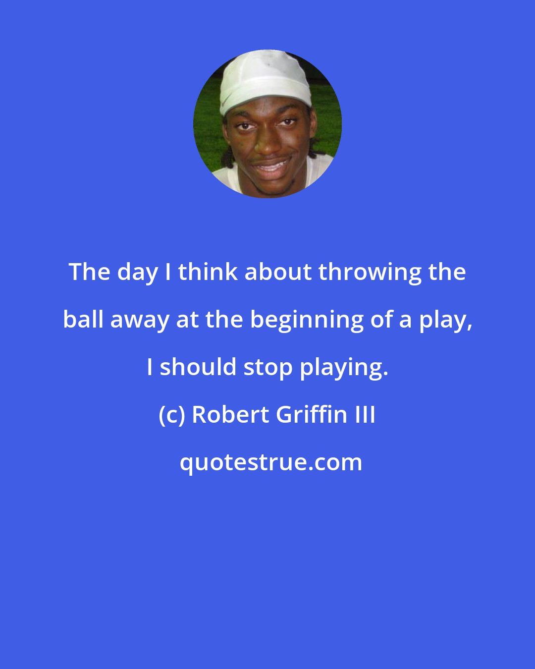 Robert Griffin III: The day I think about throwing the ball away at the beginning of a play, I should stop playing.