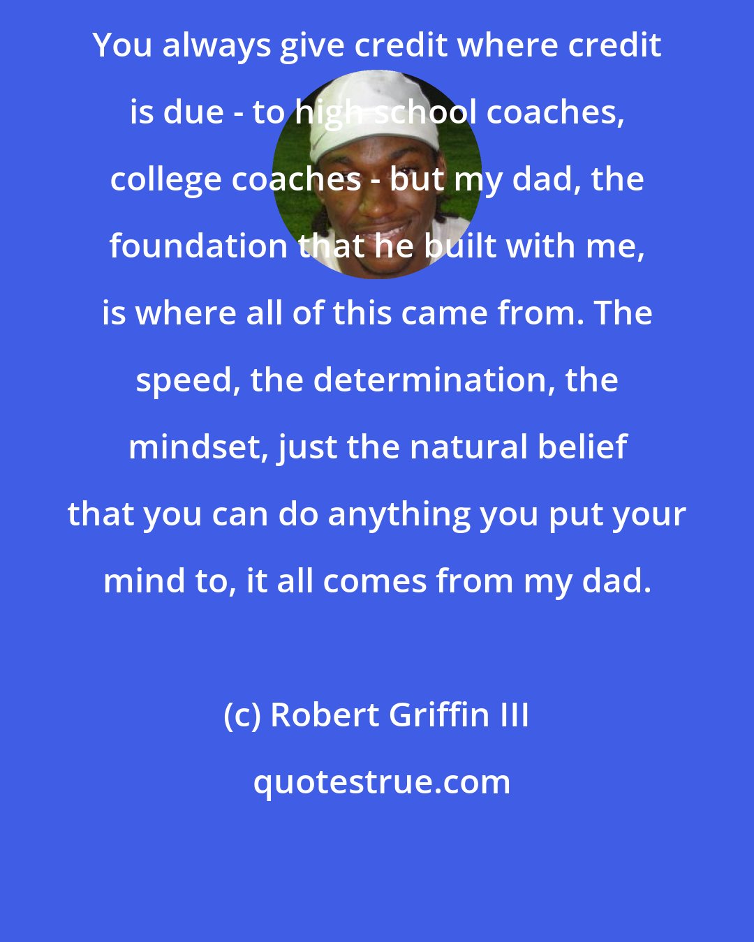 Robert Griffin III: You always give credit where credit is due - to high school coaches, college coaches - but my dad, the foundation that he built with me, is where all of this came from. The speed, the determination, the mindset, just the natural belief that you can do anything you put your mind to, it all comes from my dad.