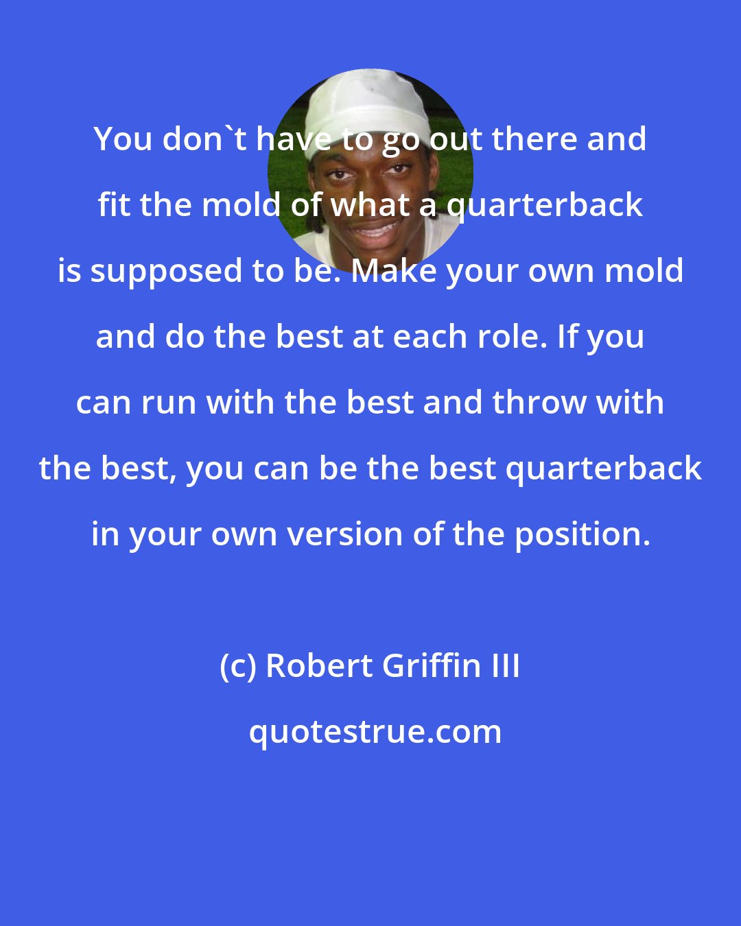 Robert Griffin III: You don't have to go out there and fit the mold of what a quarterback is supposed to be. Make your own mold and do the best at each role. If you can run with the best and throw with the best, you can be the best quarterback in your own version of the position.