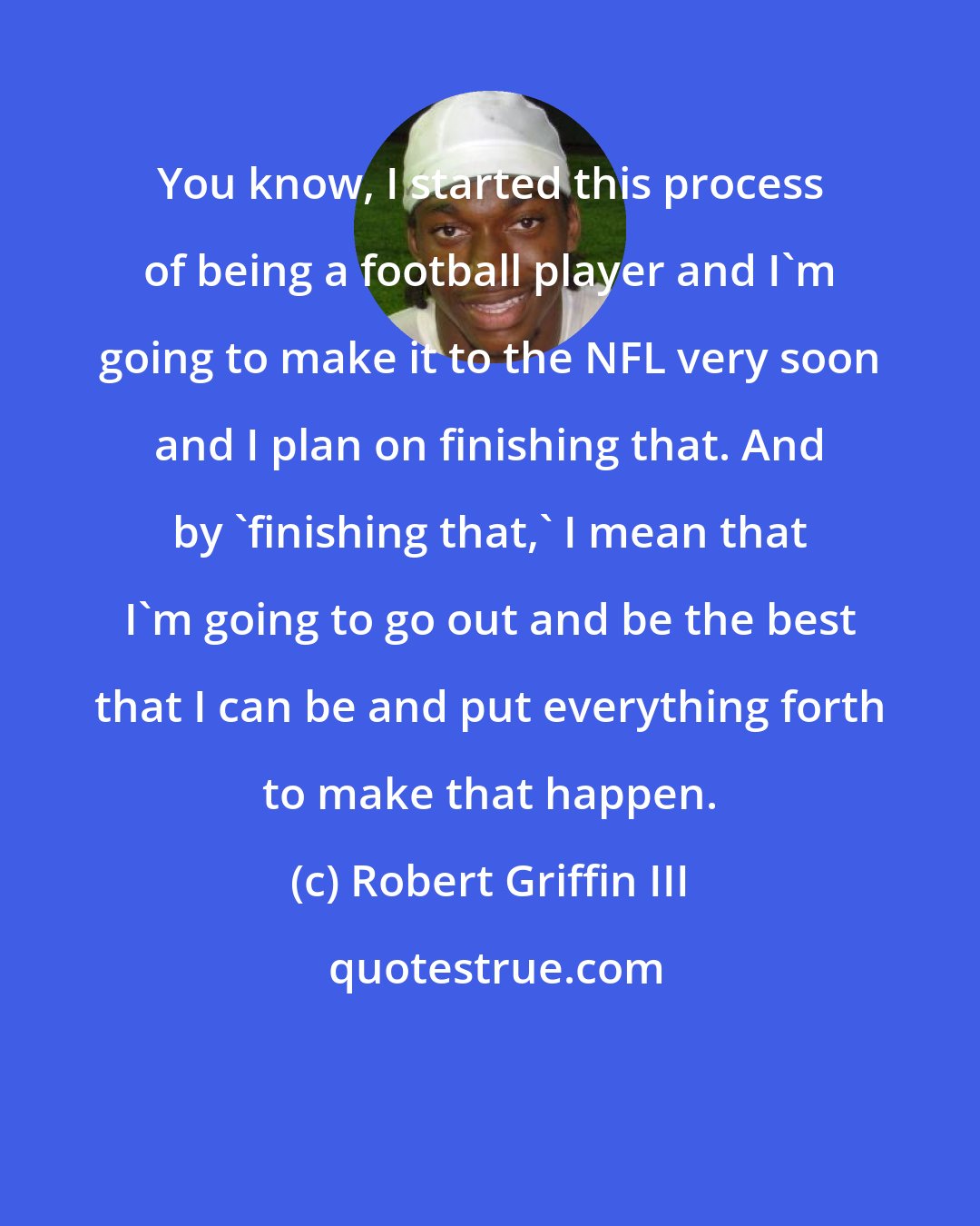 Robert Griffin III: You know, I started this process of being a football player and I'm going to make it to the NFL very soon and I plan on finishing that. And by 'finishing that,' I mean that I'm going to go out and be the best that I can be and put everything forth to make that happen.