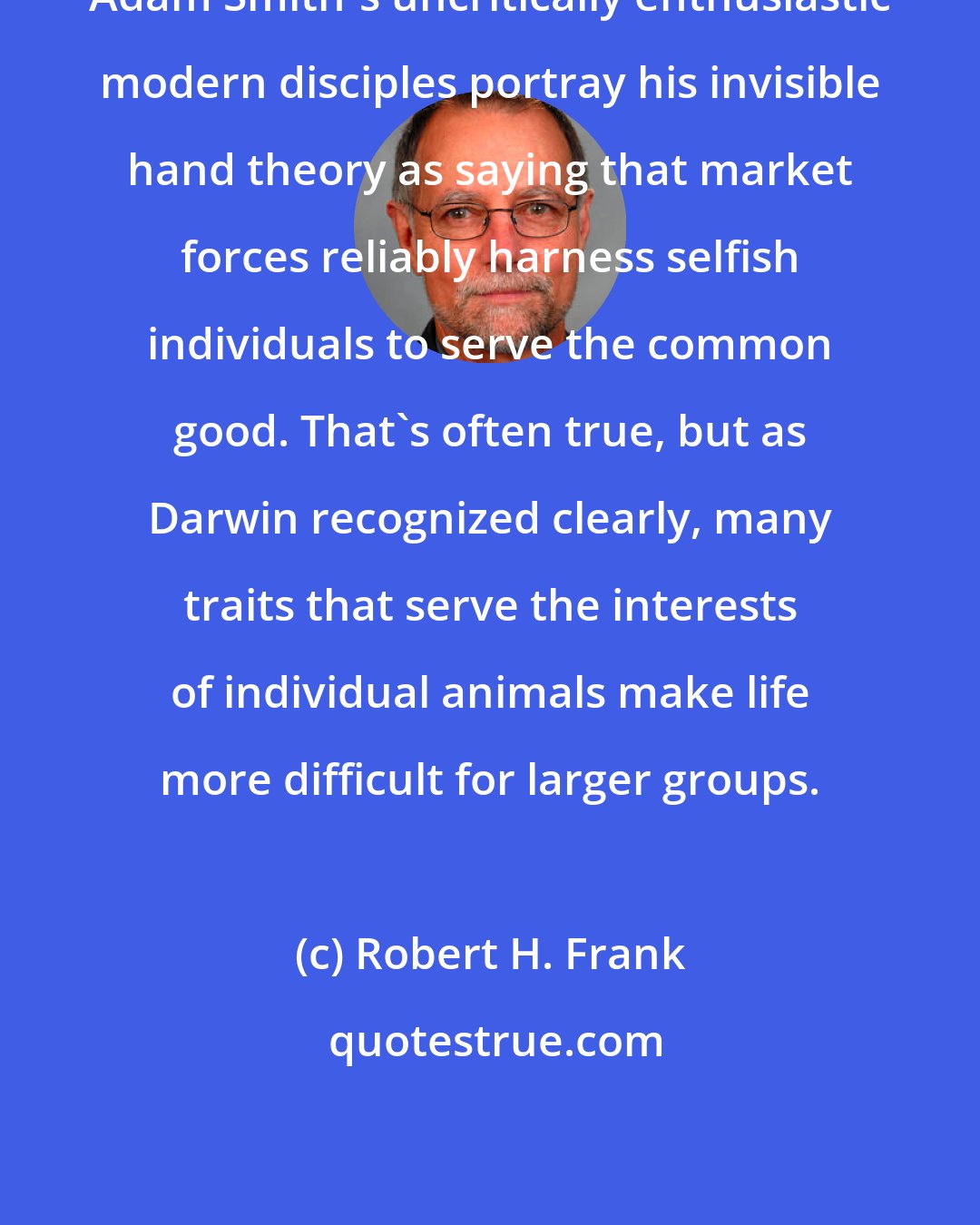 Robert H. Frank: Adam Smith's uncritically enthusiastic modern disciples portray his invisible hand theory as saying that market forces reliably harness selfish individuals to serve the common good. That's often true, but as Darwin recognized clearly, many traits that serve the interests of individual animals make life more difficult for larger groups.