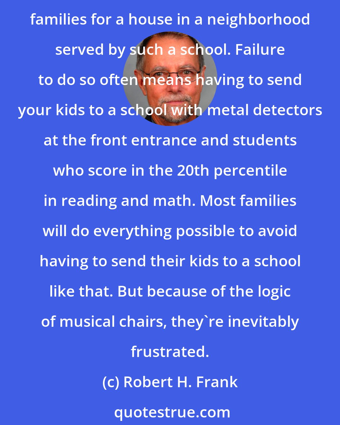 Robert H. Frank: All parents want to send their children to the best possible schools. But because a good school is a relative concept, a family cannot achieve its goal unless it outbids similar families for a house in a neighborhood served by such a school. Failure to do so often means having to send your kids to a school with metal detectors at the front entrance and students who score in the 20th percentile in reading and math. Most families will do everything possible to avoid having to send their kids to a school like that. But because of the logic of musical chairs, they're inevitably frustrated.