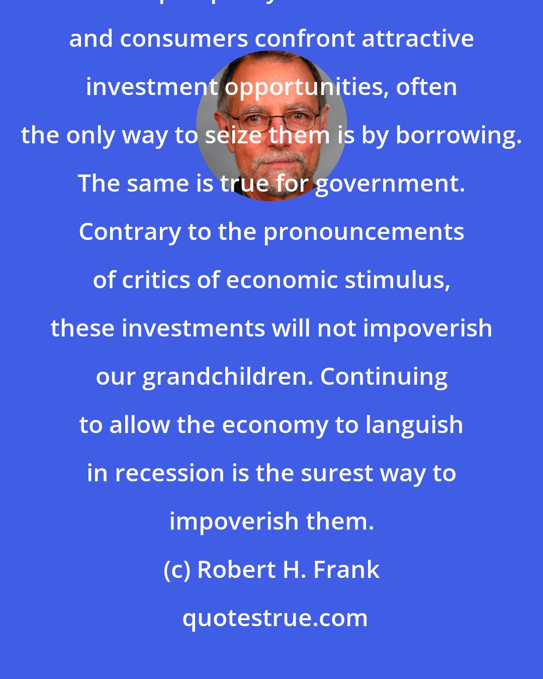 Robert H. Frank: Getting the economy back on its feet is properly viewed as an investment in future prosperity. When businesses and consumers confront attractive investment opportunities, often the only way to seize them is by borrowing. The same is true for government. Contrary to the pronouncements of critics of economic stimulus, these investments will not impoverish our grandchildren. Continuing to allow the economy to languish in recession is the surest way to impoverish them.