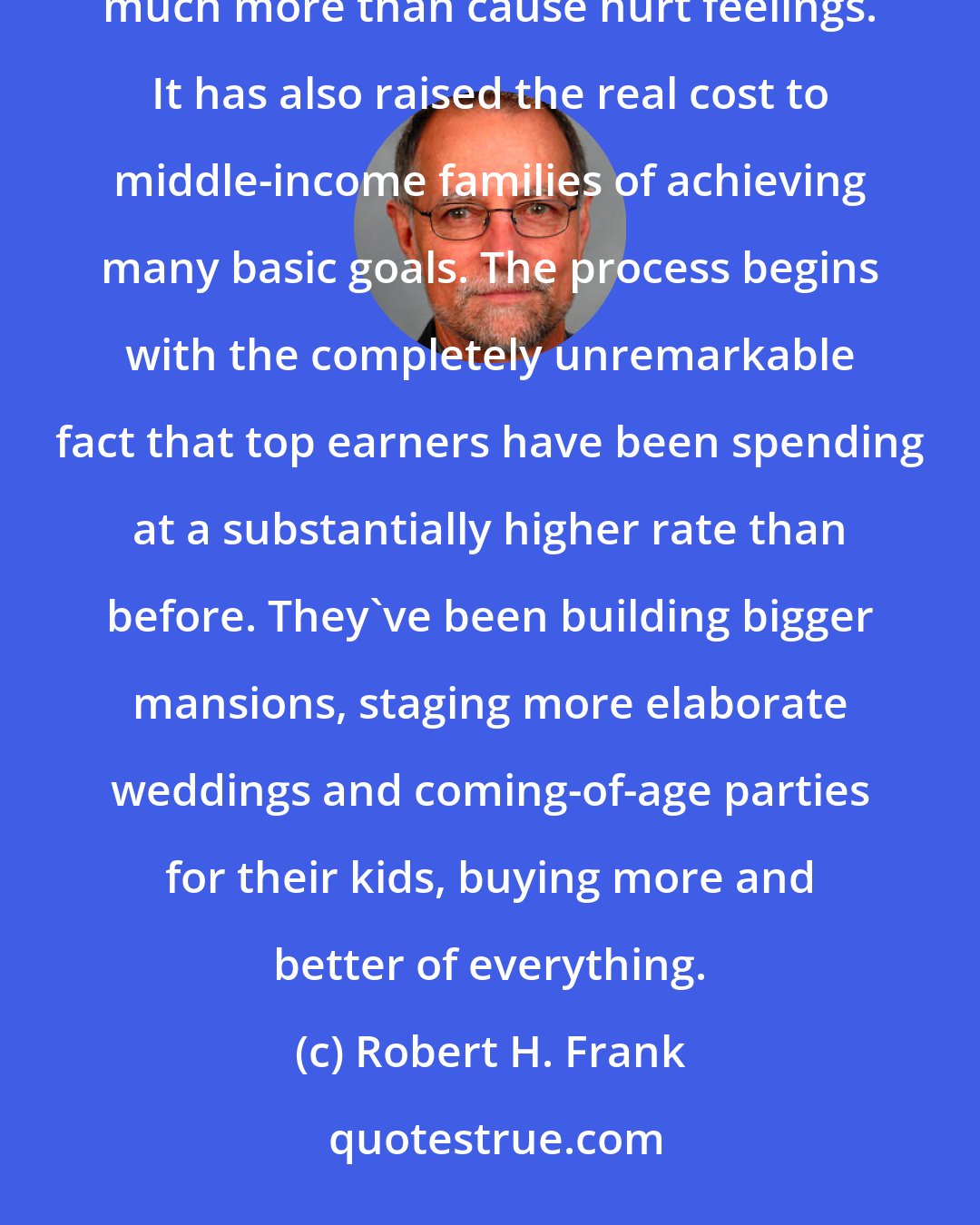 Robert H. Frank: Many decry rising inequality because it makes those who've fallen behind feel impoverished. But it's done much more than cause hurt feelings. It has also raised the real cost to middle-income families of achieving many basic goals. The process begins with the completely unremarkable fact that top earners have been spending at a substantially higher rate than before. They've been building bigger mansions, staging more elaborate weddings and coming-of-age parties for their kids, buying more and better of everything.