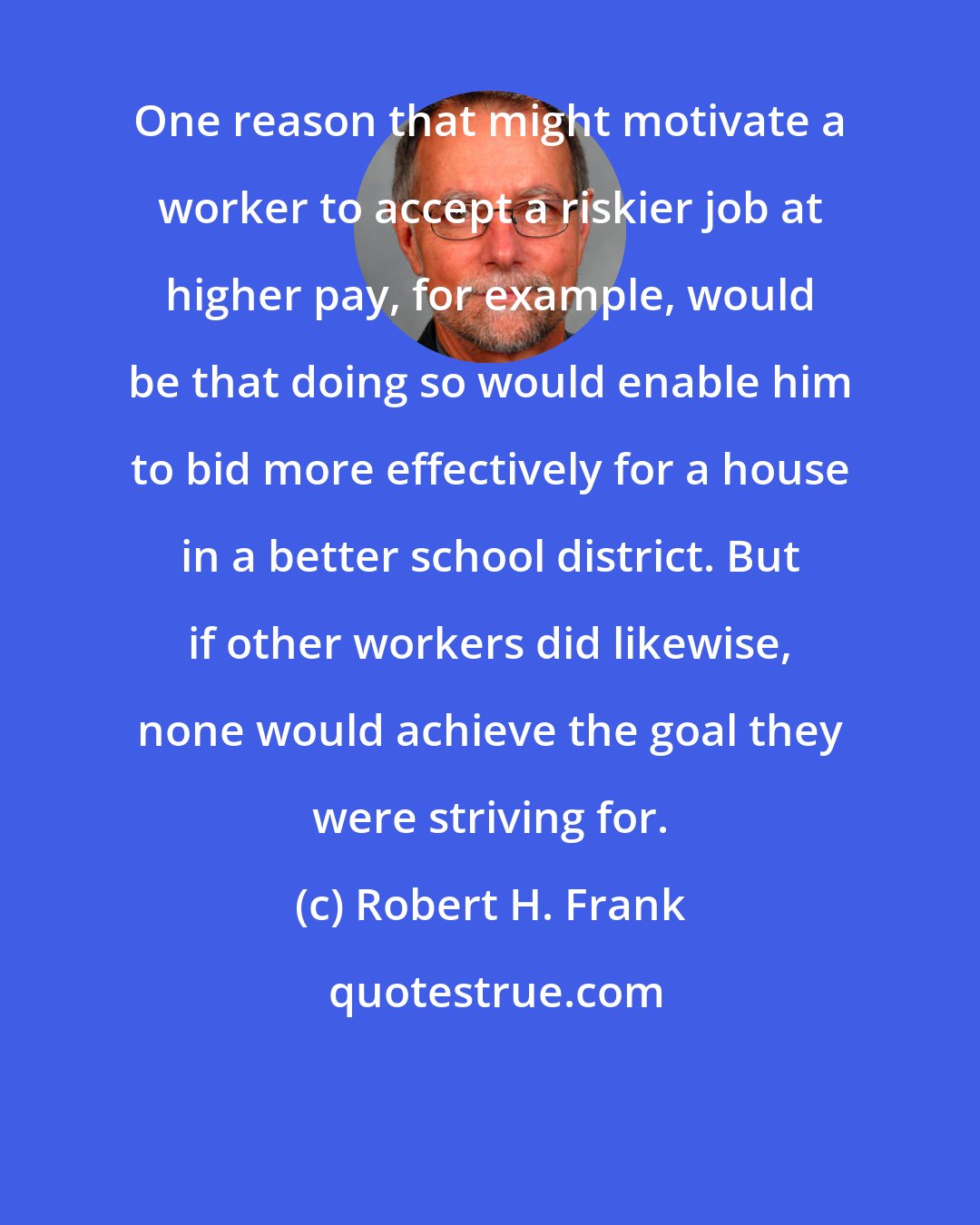 Robert H. Frank: One reason that might motivate a worker to accept a riskier job at higher pay, for example, would be that doing so would enable him to bid more effectively for a house in a better school district. But if other workers did likewise, none would achieve the goal they were striving for.