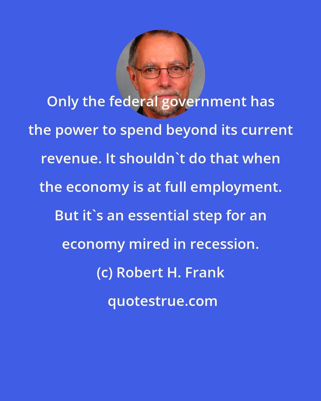 Robert H. Frank: Only the federal government has the power to spend beyond its current revenue. It shouldn't do that when the economy is at full employment. But it's an essential step for an economy mired in recession.