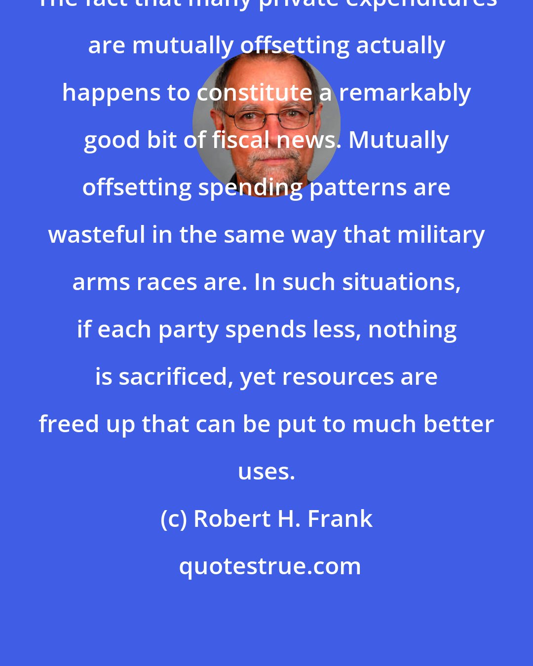 Robert H. Frank: The fact that many private expenditures are mutually offsetting actually happens to constitute a remarkably good bit of fiscal news. Mutually offsetting spending patterns are wasteful in the same way that military arms races are. In such situations, if each party spends less, nothing is sacrificed, yet resources are freed up that can be put to much better uses.