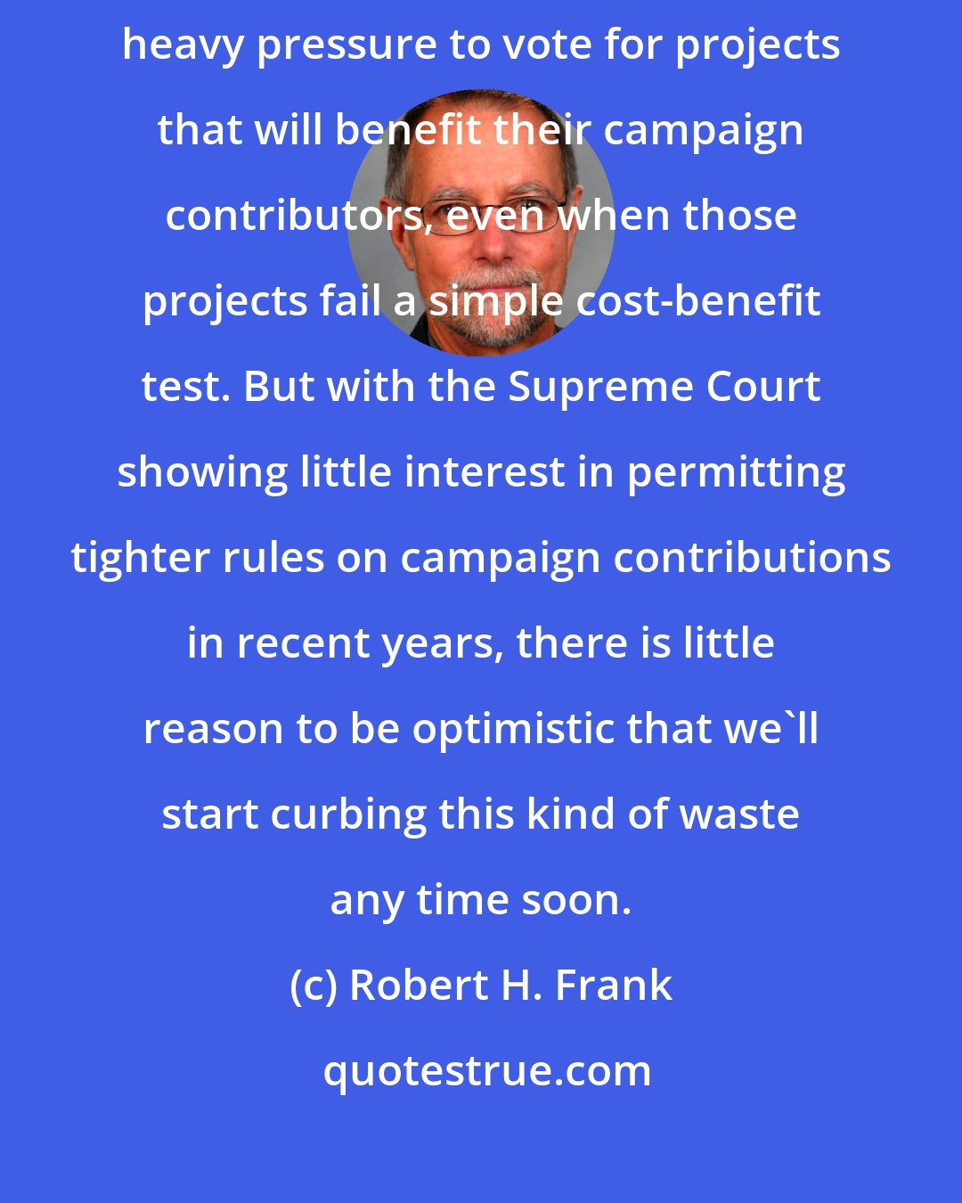 Robert H. Frank: The primary source of waste in government is that legislators are often under heavy pressure to vote for projects that will benefit their campaign contributors, even when those projects fail a simple cost-benefit test. But with the Supreme Court showing little interest in permitting tighter rules on campaign contributions in recent years, there is little reason to be optimistic that we'll start curbing this kind of waste any time soon.