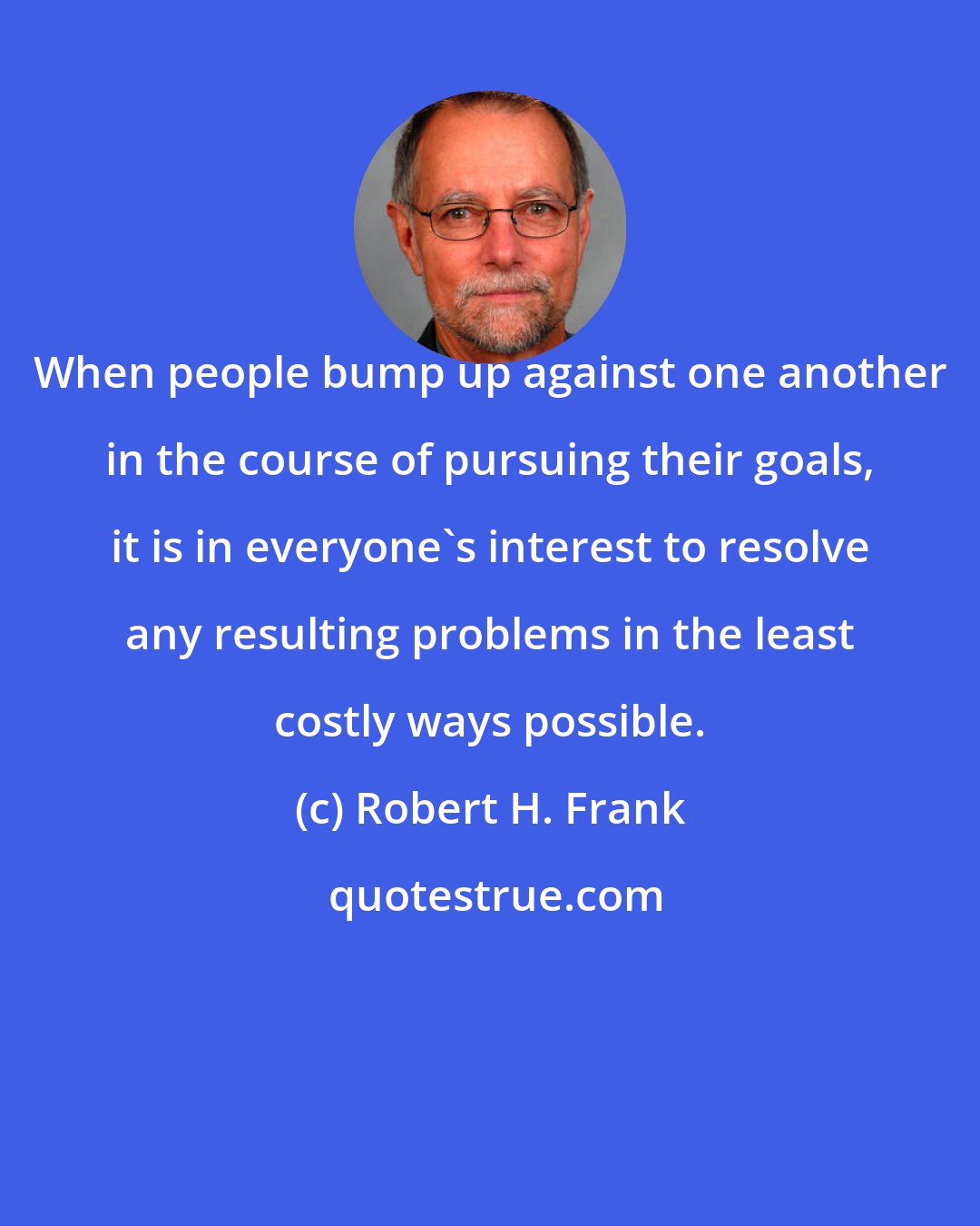 Robert H. Frank: When people bump up against one another in the course of pursuing their goals, it is in everyone's interest to resolve any resulting problems in the least costly ways possible.