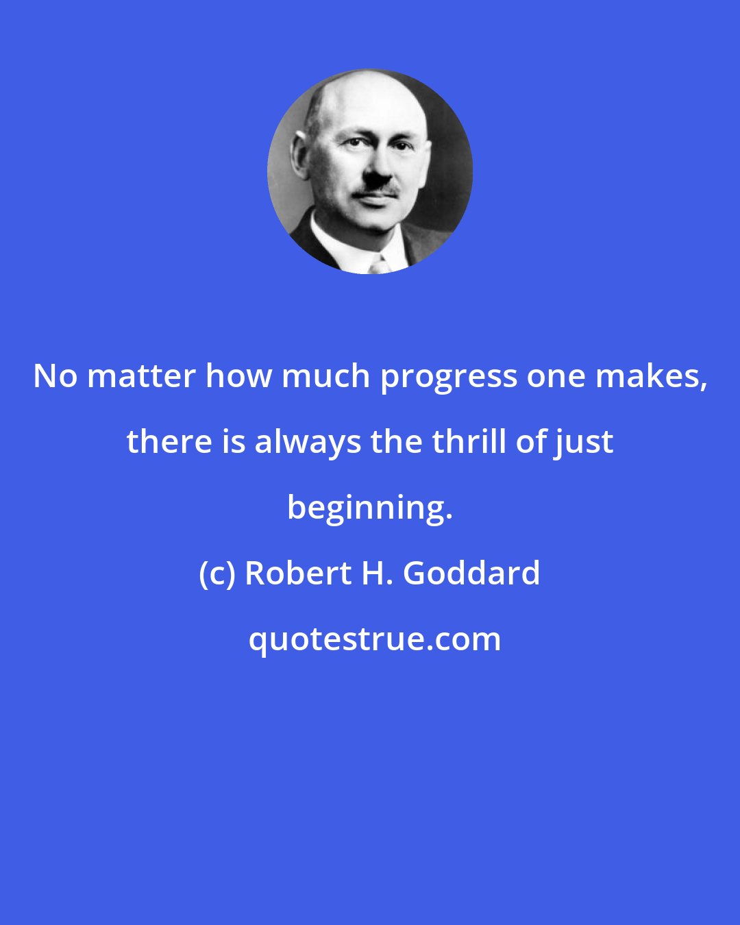 Robert H. Goddard: No matter how much progress one makes, there is always the thrill of just beginning.