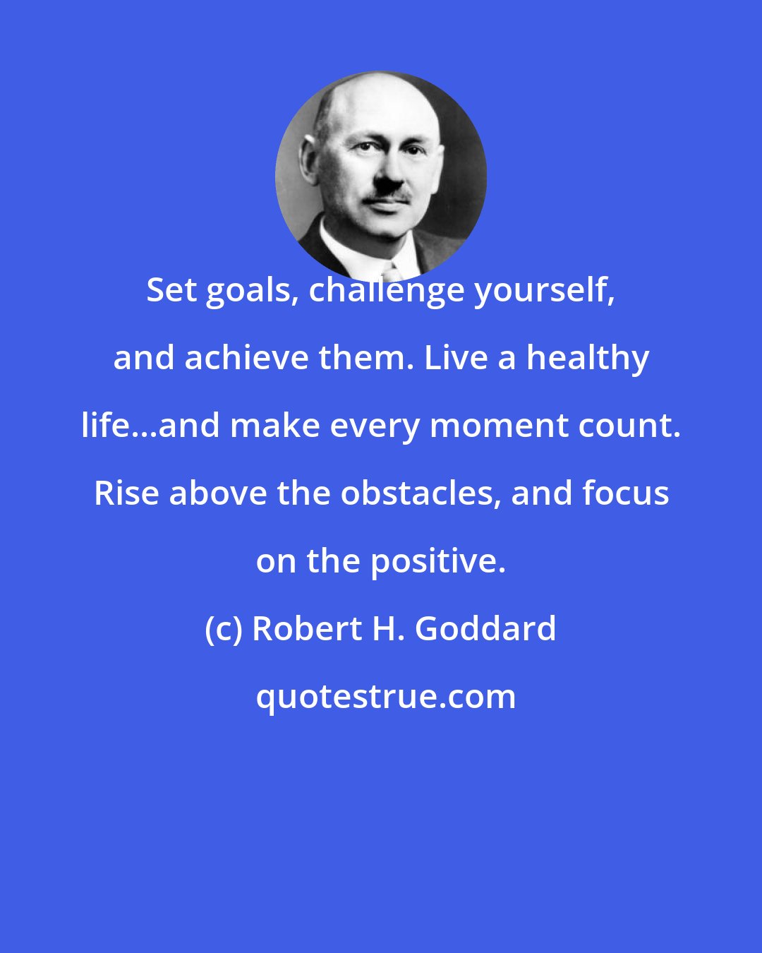 Robert H. Goddard: Set goals, challenge yourself, and achieve them. Live a healthy life...and make every moment count. Rise above the obstacles, and focus on the positive.