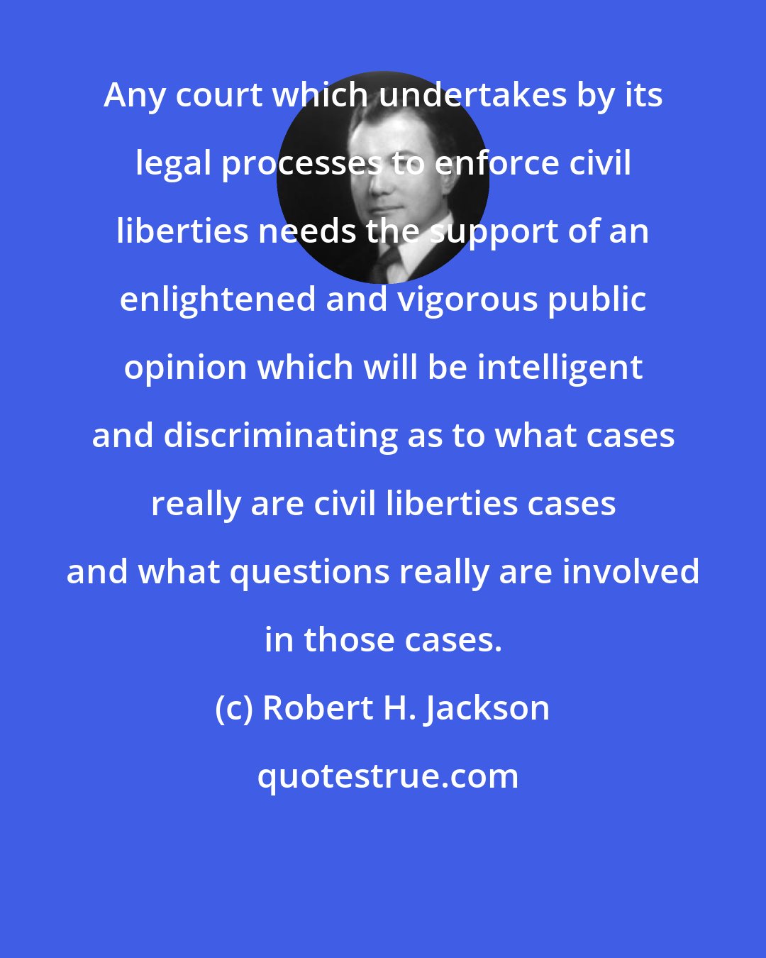 Robert H. Jackson: Any court which undertakes by its legal processes to enforce civil liberties needs the support of an enlightened and vigorous public opinion which will be intelligent and discriminating as to what cases really are civil liberties cases and what questions really are involved in those cases.