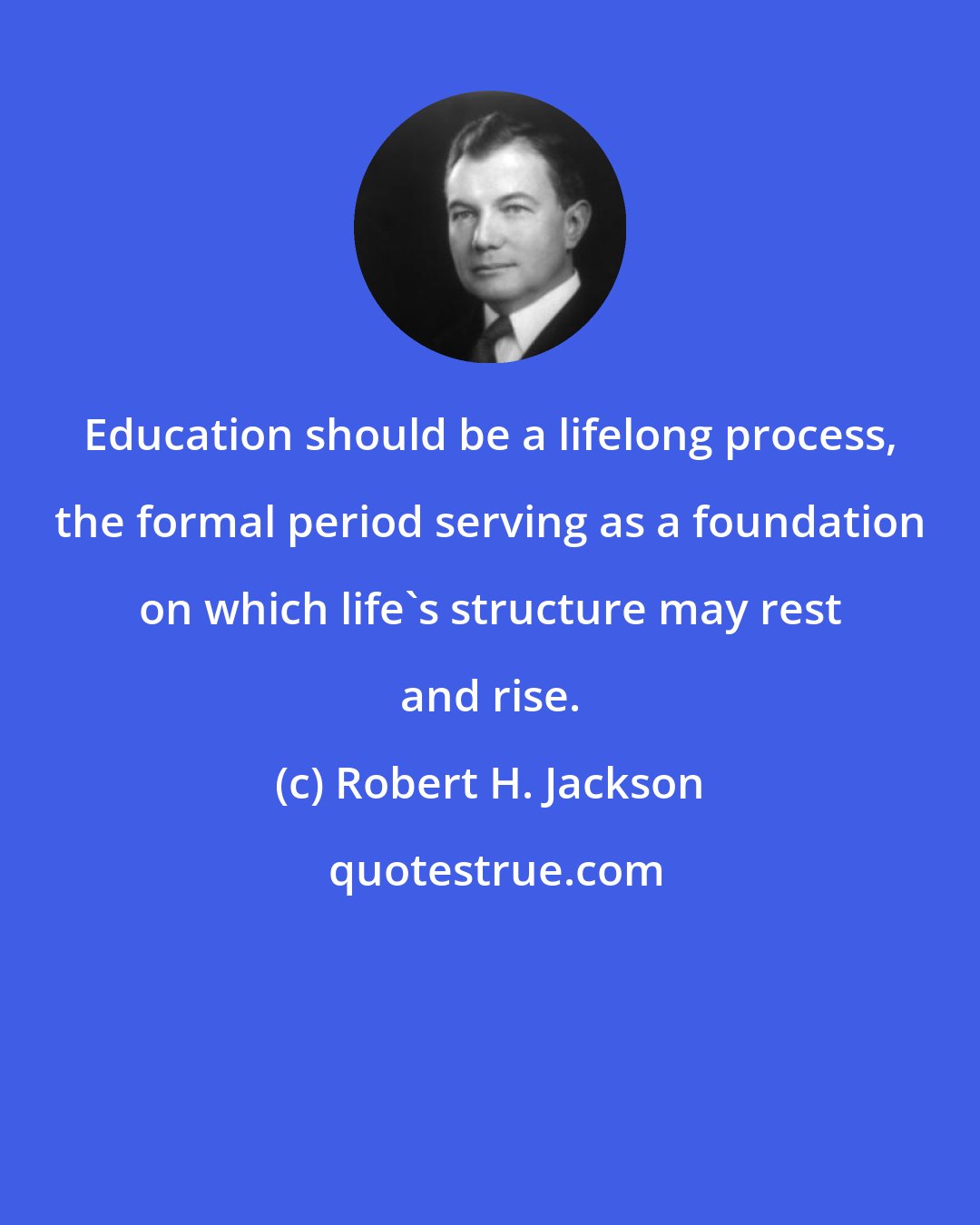 Robert H. Jackson: Education should be a lifelong process, the formal period serving as a foundation on which life's structure may rest and rise.