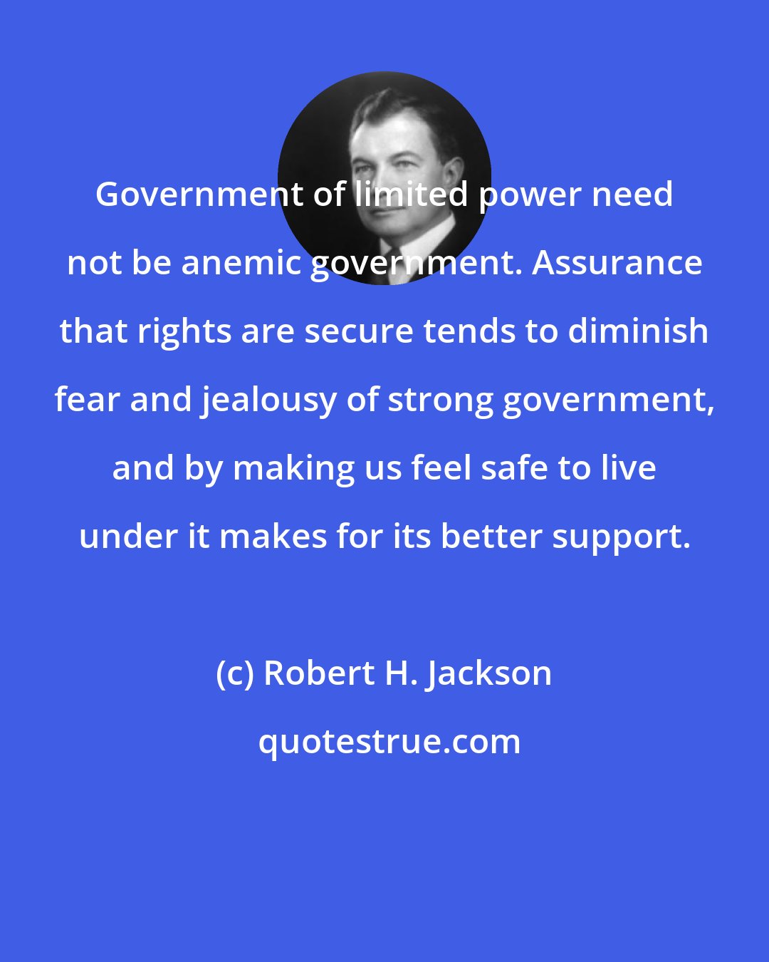 Robert H. Jackson: Government of limited power need not be anemic government. Assurance that rights are secure tends to diminish fear and jealousy of strong government, and by making us feel safe to live under it makes for its better support.