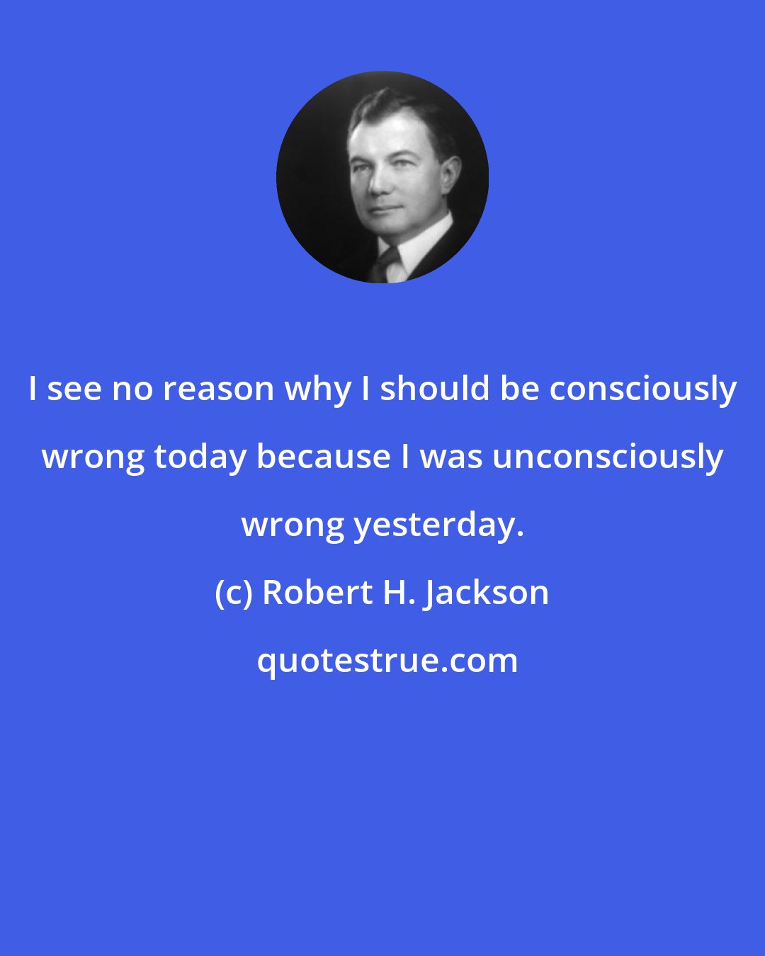 Robert H. Jackson: I see no reason why I should be consciously wrong today because I was unconsciously wrong yesterday.