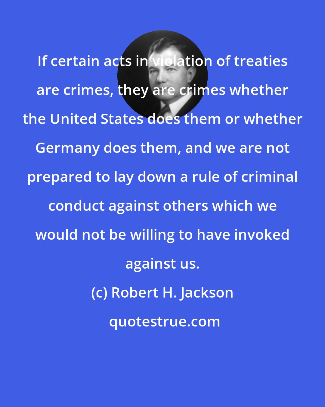 Robert H. Jackson: If certain acts in violation of treaties are crimes, they are crimes whether the United States does them or whether Germany does them, and we are not prepared to lay down a rule of criminal conduct against others which we would not be willing to have invoked against us.