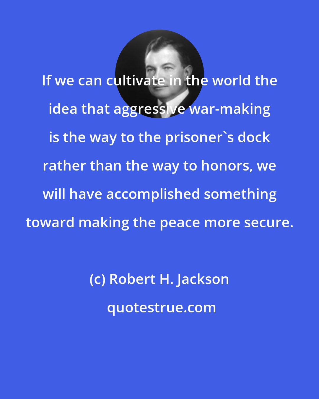 Robert H. Jackson: If we can cultivate in the world the idea that aggressive war-making is the way to the prisoner's dock rather than the way to honors, we will have accomplished something toward making the peace more secure.